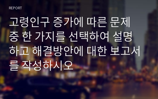 고령인구 증가에 따른 문제 중 한 가지를 선택하여 설명하고 해결방안에 대한 보고서를 작성하시오