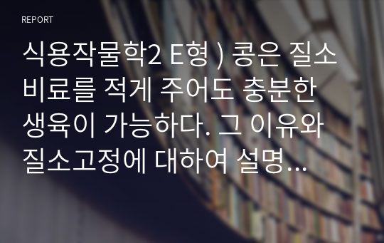 식용작물학2 E형 ) 콩은 질소비료를 적게 주어도 충분한 생육이 가능하다. 그 이유와 질소고정에 대하여 설명하시오.