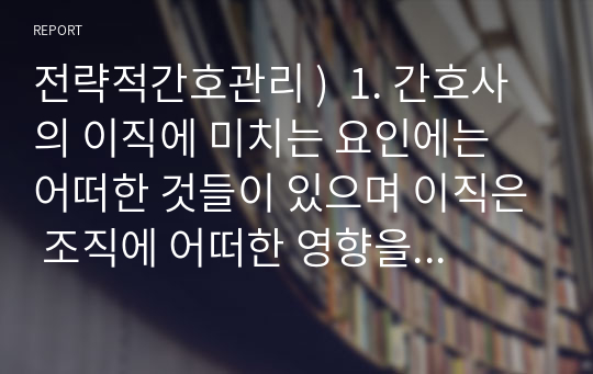 전략적간호관리 )  1. 간호사의 이직에 미치는 요인에는 어떠한 것들이 있으며 이직은 조직에 어떠한 영향을 미치는지 설명하고, 간호사의 이직을 줄이는 방안에 대해 논의하시오