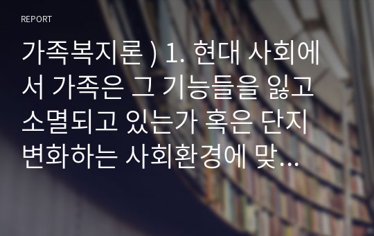 가족복지론 ) 1. 현대 사회에서 가족은 그 기능들을 잃고 소멸되고 있는가 혹은 단지 변화하는 사회환경에 맞추어 변화하고 있는 것인가에 관하여 하나의 관점을 정하고 그에 관하여 토의하시오. 외 4건