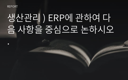 생산관리 ) ERP에 관하여 다음 사항을 중심으로 논하시오.