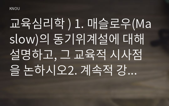 교육심리학 ) 1. 매슬로우(Maslow)의 동기위계설에 대해 설명하고, 그 교육적 시사점을 논하시오2. 계속적 강화와 간헐적 강화의 유용성을 들고, 네 가지 강화계획(reinforcement schedule)에 대해 실생활의 예를 제시하며 설명하시오