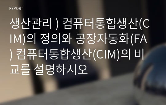 생산관리 ) 컴퓨터통합생산(CIM)의 정의와 공장자동화(FA) 컴퓨터통합생산(CIM)의 비교를 설명하시오