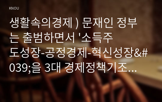 생활속의경제 ) 문재인 정부는 출범하면서 &#039;소득주도성장-공정경제-혁신성장&#039;을 3대 경제정책기조로 설정하여 진행하고 있는데 한 축인 ‘소득주도성장’과 관련하여 다음을 완성하시오.