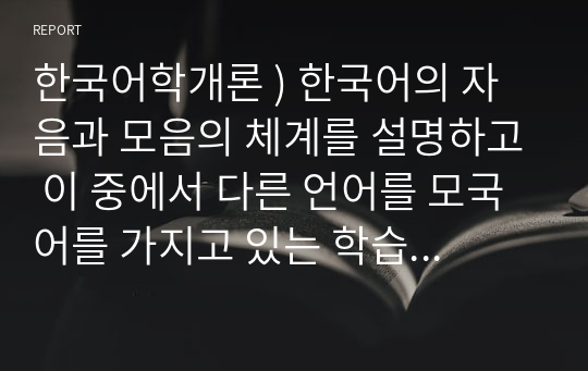 한국어학개론 ) 한국어의 자음과 모음의 체계를 설명하고 이 중에서 다른 언어를 모국어를 가지고 있는 학습자들이 어려워할 만한 것을 제시해 보자.