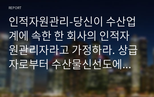 인적자원관리-당신이 수산업계에 속한 한 회사의 인적자원관리자라고 가정하라. 상급자로부터 수산물신선도에 대하여 고객 불만이 늘고 있다는 정보를 받았고, 현재의 교육시스템은  고참 사원이 신입사원을 직무현장에서 가르쳐주는 방식으로 이루지고 있다. 교육프로그램을 재설계하시오.