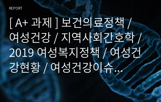 [ A+ 과제 ] 보건의료정책 / 여성건강 / 지역사회간호학 / 2019 여성복지정책 / 여성건강현황 / 여성건강이슈 / 해결방안 / 소감