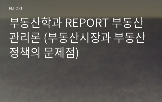 부동산학과 REPORT 부동산관리론 (부동산시장과 부동산정책의 문제점)