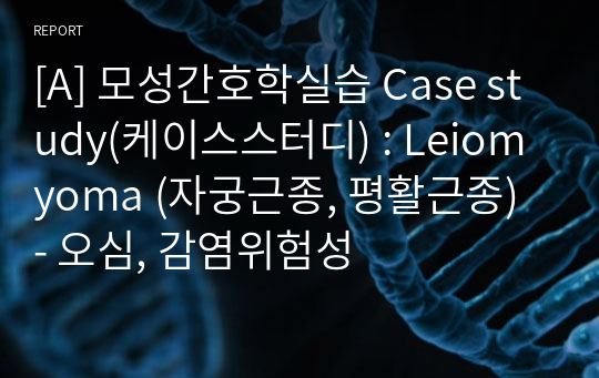 [A] 모성간호학실습 Case study(케이스스터디) : Leiomyoma (자궁근종, 평활근종) - 오심, 감염위험성