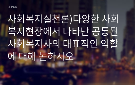 사회복지실천론)다양한 사회복지현장에서 나타난 공통된 사회복지사의 대표적인 역할에 대해 논하시오