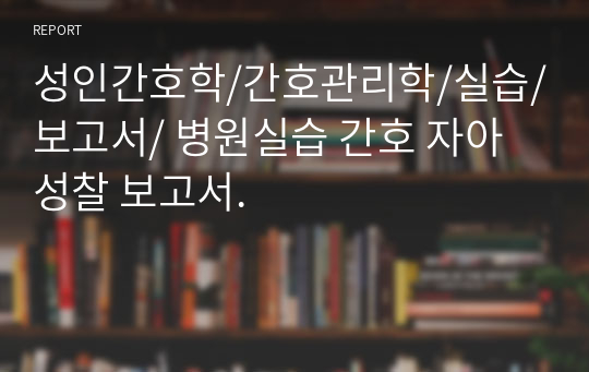 성인간호학/간호관리학/실습/보고서/ 병원실습 간호 자아성찰 보고서.