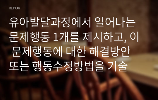 유아발달과정에서 일어나는 문제행동 1개를 제시하고, 이 문제행동에 대한 해결방안 또는 행동수정방법을 기술