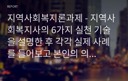 지역사회복지론과제 - 지역사회복지사의 6가지 실천 기술을 설명한 후 각각 실제 사례를 들어보고 본인의 의견을 제시