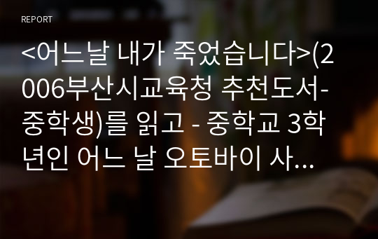 &lt;어느날 내가 죽었습니다&gt;(2006부산시교육청 추천도서-중학생)를 읽고 - 중학교 3학년인 어느 날 오토바이 사고로 갑자기 세상을 떠난 친구 재준이에 대하여 누구보다도 진실한 친구로 함께 했던 친구 유미의 눈으로 바라본 중3 소년 재준이의 짧은 생애를 그린 책.