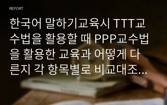 한국어 말하기교육시 TTT교수법을 활용할 때 PPP교수법을 활용한 교육과 어떻게 다른지 각 항목별로 비교대조하여 설명