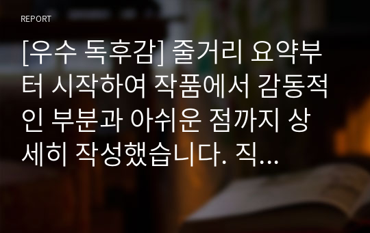 [우수 독후감] 줄거리 요약부터 시작하여 작품에서 감동적인 부분과 아쉬운 점까지 상세히 작성했습니다. 직접 이 책을 완독한 뒤 최대한 진솔하고 재미있게 쓰려고 노력했습니다. 문단별이나 중간 중간에 필요한 부분만 발췌하셔도 좋을 듯싶습니다.