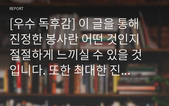 [우수 독후감] 이 글을 통해 진정한 봉사란 어떤 것인지 절절하게 느끼실 수 있을 것입니다. 또한 최대한 진솔하고 재미있게 쓰려고 노력했습니다. 문단별이나 중간 중간에 필요한 부분만 발췌하셔도 좋을 듯싶습니다.