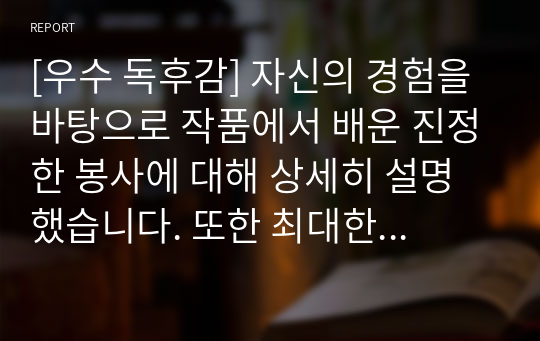 [우수 독후감] 자신의 경험을 바탕으로 작품에서 배운 진정한 봉사에 대해 상세히 설명했습니다. 또한 최대한 진솔하고 재미있게 쓰려고 노력했습니다. 문단별이나 중간 중간에 필요한 부분만 발췌해서 사용하셔도 좋을 듯싶습니다.