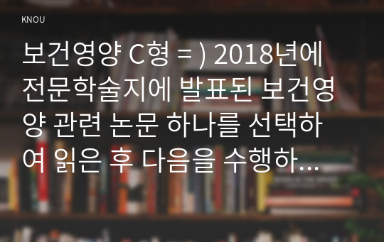 보건영양 C형 = ) 2018년에 전문학술지에 발표된 보건영양 관련 논문 하나를 선택하여 읽은 후 다음을 수행하세요.