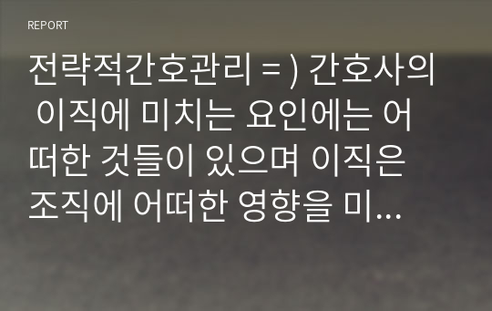 전략적간호관리 = ) 간호사의 이직에 미치는 요인에는 어떠한 것들이 있으며 이직은 조직에 어떠한 영향을 미치는지 설명하고, 간호사의 이직을 줄이는 방안에 대해 논의하시오.