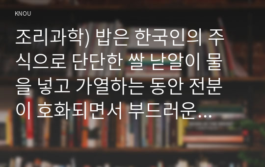 조리과학) 밥은 한국인의 주식으로 단단한 쌀 낟알이 물을 넣고 가열하는 동안 전분이 호화되면서 부드러운 밥으로 변화한다