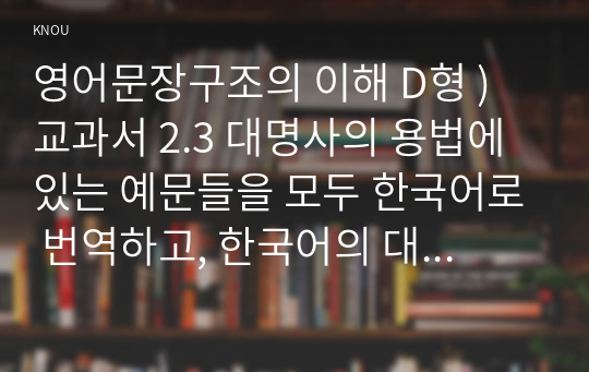 영어문장구조의 이해 D형 ) 교과서 2.3 대명사의 용법에 있는 예문들을 모두 한국어로 번역하고, 한국어의 대명사(예 그, 그녀, 그들, 우리 등)와 영어의 대명사의 분포가 동일한지, 그렇지 않은지 논하시오.