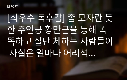 [최우수 독후감] 좀 모자란 듯한 주인공 황만근을 통해 똑똑하고 잘난 체하는 사람들이 사실은 얼마나 어리석은 사람들인지 이 글을 통해 확실하게 깨달을 수 있을 것입니다.