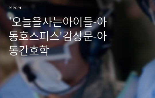 &#039;오늘을사는아이들-아동호스피스&#039;감상문-아동간호학