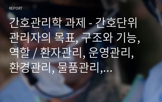 간호관리학 과제 - 간호단위관리자의 목표, 구조와 기능, 역할 / 환자관리, 운영관리, 환경관리, 물품관리, 마약관리 등