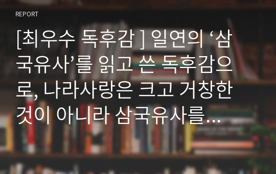 [최우수 독후감 ] 일연의 ‘삼국유사’를 읽고 쓴 독후감으로, 나라사랑은 크고 거창한 것이 아니라 삼국유사를 읽는 것부터 시작해야 한다는 교훈을 주는 글입니다.