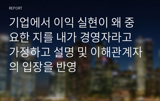 기업에서 이익 실현이 왜 중요한 지를 내가 경영자라고 가정하고 설명 및 이해관계자의 입장을 반영