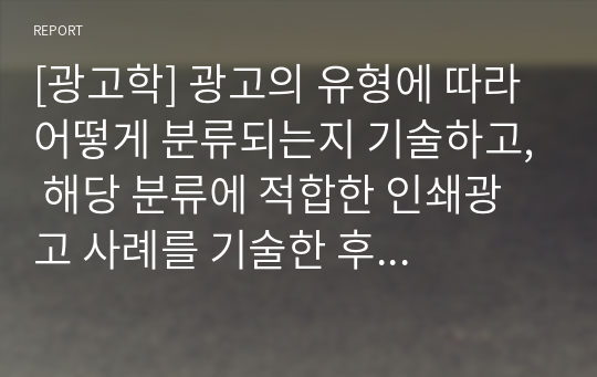 [광고학] 광고의 유형에 따라 어떻게 분류되는지 기술하고, 해당 분류에 적합한 인쇄광고 사례를 기술한 후 광고의 역할에 대한 본인의 생각을 기술하시오.