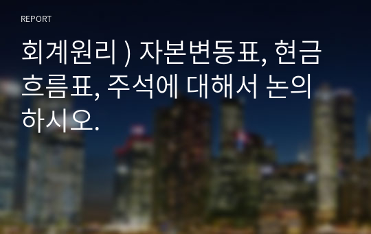 회계원리 ) 자본변동표, 현금흐름표, 주석에 대해서 논의하시오.