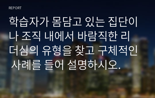 학습자가 몸담고 있는 집단이나 조직 내에서 바람직한 리더심의 유형을 찾고 구체적인 사례를 들어 설명하시오.