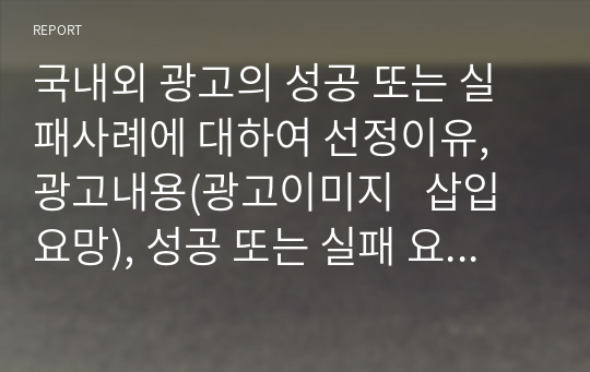 국내외 광고의 성공 또는 실패사례에 대하여 선정이유, 광고내용(광고이미지   삽입요망), 성공 또는 실패 요인, 사례에 관한 자신의 의견 등을 정리하시오.