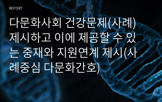 다문화사회 건강문제(사례) 제시하고 이에 제공할 수 있는 중재와 지원연계 제시(사례중심 다문화간호)