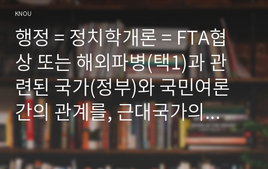 행정 = 정치학개론 = FTA협상 또는 해외파병(택1)과 관련된 국가(정부)와 국민여론간의 관계를, 근대국가의 본질을 설명하는 이론들 중에서 특히 다원주의적 국가론과 국가주의적 국가론 및 마르크스주의적 국가론의 세 가지 시각에 근거하여 논술하시오.