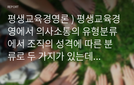 평생교육경영론 ) 평생교육경영에서 의사소통의 유형분류에서 조직의 성격에 따른 분류로 두 가지가 있는데 이 두 가지를 상세히 설명하고 평생교육기관에서 이들 의사소통을 관리하기 위해 어떠한 노력을 하여야 하는지를 기술하시오