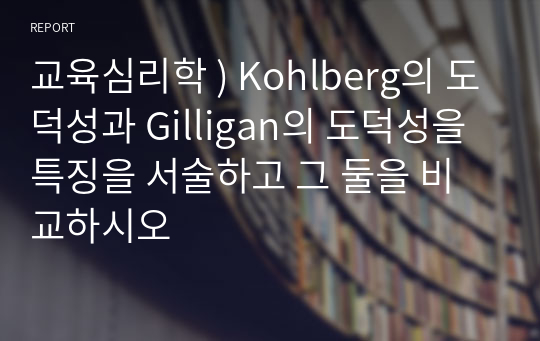 교육심리학 ) Kohlberg의 도덕성과 Gilligan의 도덕성을 특징을 서술하고 그 둘을 비교하시오