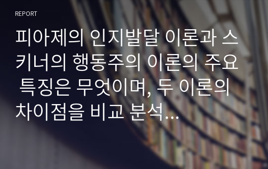 피아제의 인지발달 이론과 스키너의 행동주의 이론의 주요 특징은 무엇이며, 두 이론의 차이점을 비교 분석 한 후에 자신의 주변 일상생활에서 인지이론 혹은 행동주의 이론을 적용하여 생각할 수 있는 실례를 찾아 각 이론에 근거하여 서술하시오.