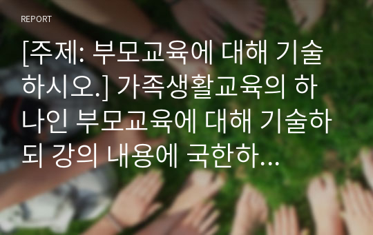 [주제: 부모교육에 대해 기술하시오.] 가족생활교육의 하나인 부모교육에 대해 기술하되 강의 내용에 국한하지 말고 자유롭게 기술하고 부모교육의 사례로 부모교육 프로그램의 실제를 소개하며 기술하시오.