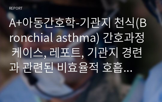 A+아동간호학-기관지 천식(Bronchial asthma) 간호과정 케이스, 레포트, 기관지 경련과 관련된 비효율적 호흡양상, 천식발작과 관련된 불안