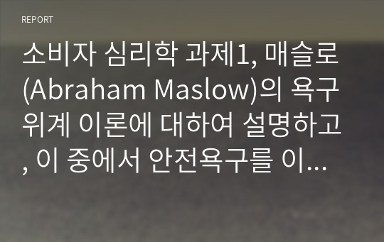 소비자 심리학 과제1, 매슬로(Abraham Maslow)의 욕구위계 이론에 대하여 설명하고, 이 중에서 안전욕구를 이용한 광고나 마케팅 사례를 제시하고 본인의 의견 및 개선점을 기술하세요. 