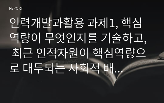 인력개발과활용 과제1, 핵심역량이 무엇인지를 기술하고, 최근 인적자원이 핵심역량으로 대두되는 사회적 배경에 대하여 의견을 제시하시오.