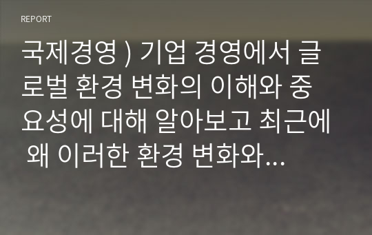 국제경영 ) 기업 경영에서 글로벌 환경 변화의 이해와 중요성에 대해 알아보고 최근에 왜 이러한 환경 변화와 국제 경영의 중요성이 부각 되는가에 대한 본인의 생각을 제시해 보시오.