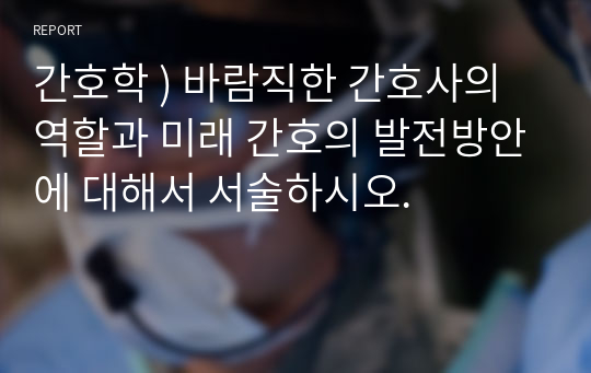 간호학 ) 바람직한 간호사의 역할과 미래 간호의 발전방안에 대해서 서술하시오.