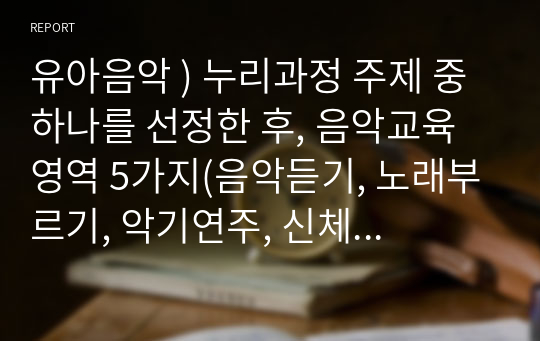 유아음악 ) 누리과정 주제 중 하나를 선정한 후, 음악교육영역 5가지(음악듣기, 노래부르기, 악기연주, 신체표현, 음악창작) 중  2가지 영역을 통합