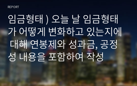 임금형태 ) 오늘 날 임금형태가 어떻게 변화하고 있는지에 대해 연봉제와 성과금, 공정성 내용을 포함하여 작성