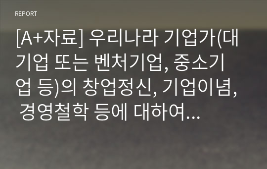 [A+자료] 우리나라 기업가(대기업 또는 벤처기업, 중소기업 등)의 창업정신, 기업이념, 경영철학 등에 대하여 가능한 2명 이상을 조사하고, 글로 쓰시오