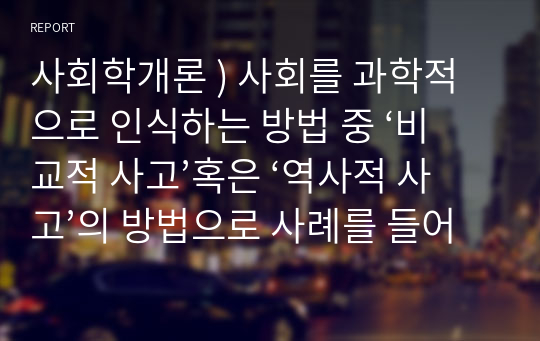 사회학개론 ) 사회를 과학적으로 인식하는 방법 중 ‘비교적 사고’혹은 ‘역사적 사고’의 방법으로 사례를 들어 설명하시오.